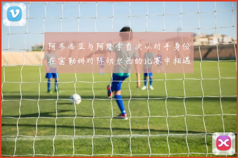 阿韦洛亚与阿隆索首次以对手身份在富勒姆对阵切尔西的比赛中相遇