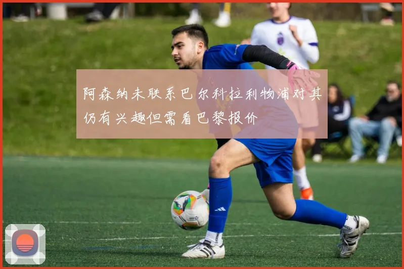 阿森纳未联系巴尔科拉利物浦对其仍有兴趣但需看巴黎报价