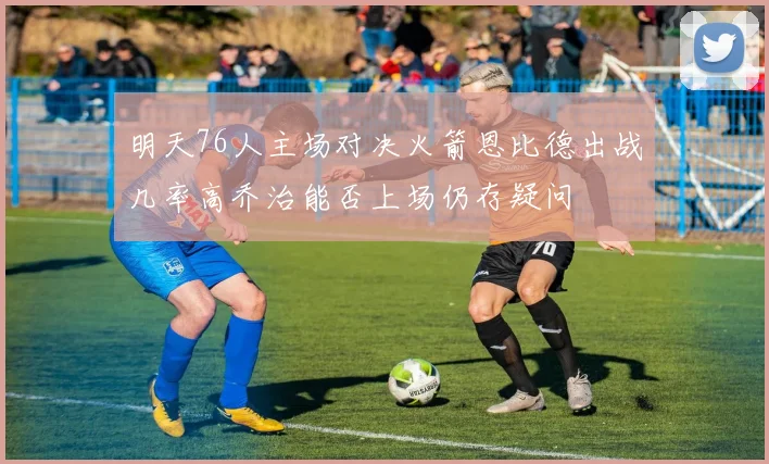 明天76人主场对决火箭恩比德出战几率高乔治能否上场仍存疑问