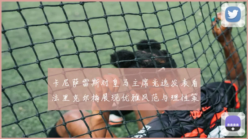 卡尼萨雷斯对皇马主席竞选发表看法里克尔梅展现优雅风范与理性策略