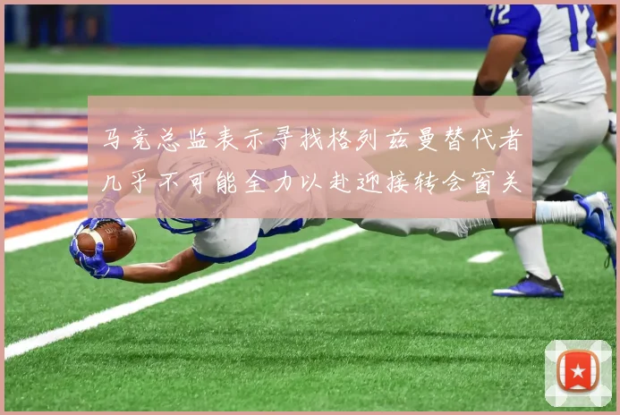 马竞总监表示寻找格列兹曼替代者几乎不可能全力以赴迎接转会窗关闭