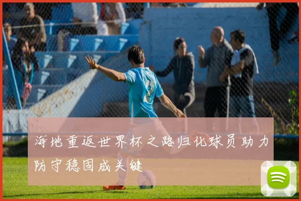 海地重返世界杯之路归化球员助力防守稳固成关键