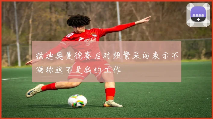 扬迪奥曼德赛后对频繁采访表示不满称这不是我的工作