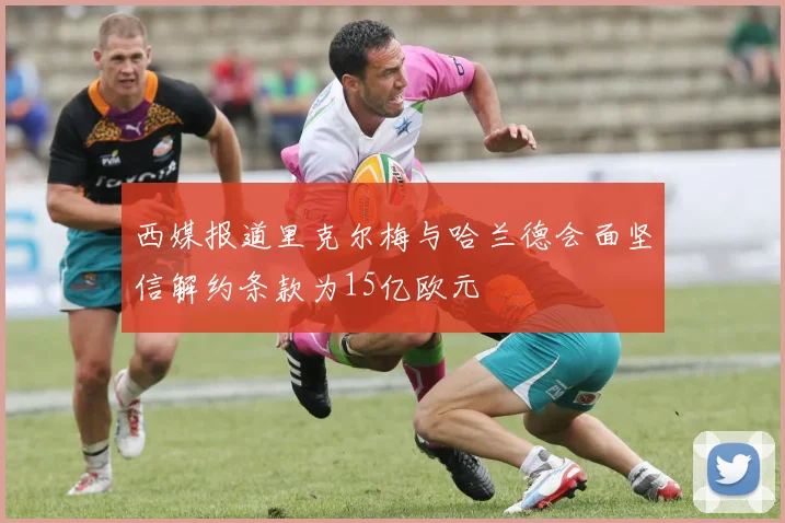 西媒报道里克尔梅与哈兰德会面坚信解约条款为15亿欧元