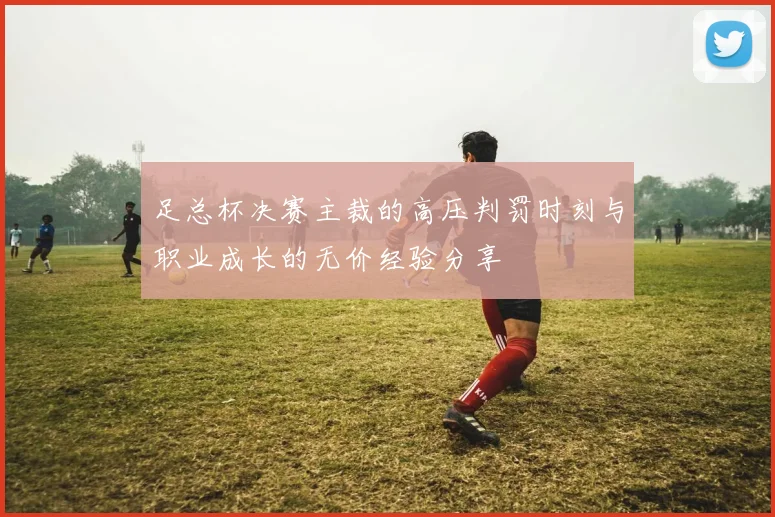 足总杯决赛主裁的高压判罚时刻与职业成长的无价经验分享