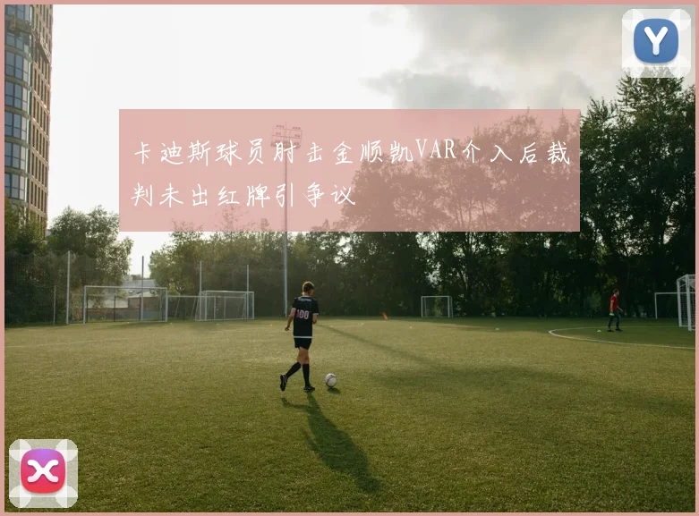 卡迪斯球员肘击金顺凯VAR介入后裁判未出红牌引争议