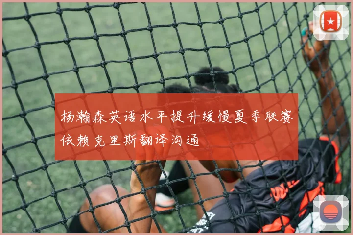 杨瀚森英语水平提升缓慢夏季联赛依赖克里斯翻译沟通