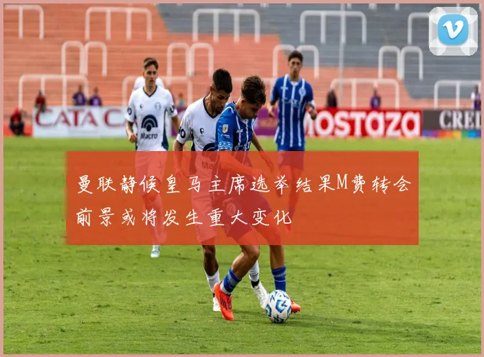 曼联静候皇马主席选举结果M费转会前景或将发生重大变化