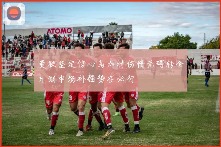 曼联坚定信心乌加特伤情无碍转会计划中场补强势在必行