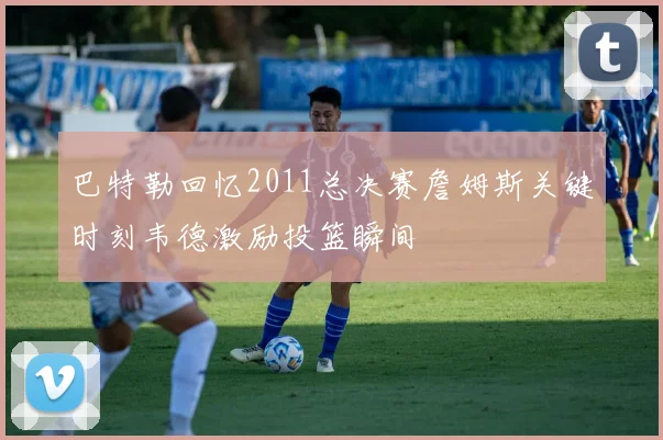 巴特勒回忆2011总决赛詹姆斯关键时刻韦德激励投篮瞬间