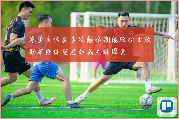 球爹自信发言称巅峰期能轻松击败勒布朗体重差距成关键因素