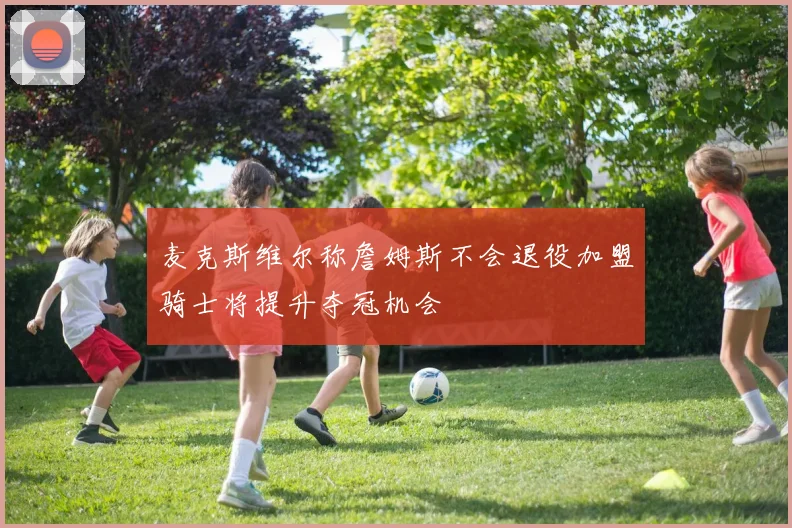 麦克斯维尔称詹姆斯不会退役加盟骑士将提升夺冠机会