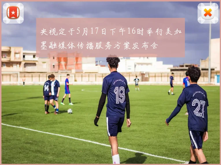 央视定于5月17日下午16时举行美加墨融媒体传播服务方案发布会