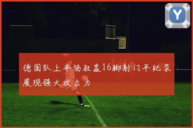 德国队上半场狂轰16脚射门平纪录展现强大攻击力
