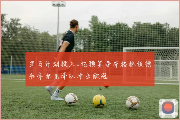 罗马计划投入1亿预算争夺格林伍德和齐尔克泽以冲击欧冠