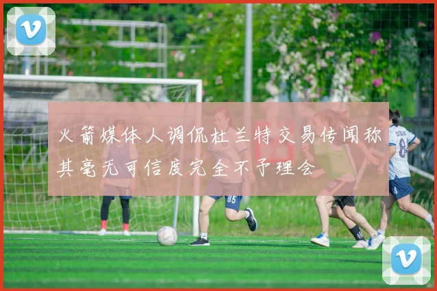 火箭媒体人调侃杜兰特交易传闻称其毫无可信度完全不予理会