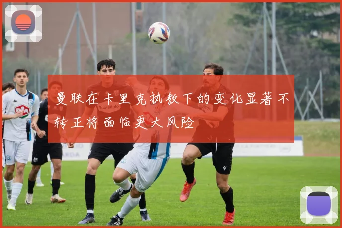 曼联在卡里克执教下的变化显著不转正将面临更大风险