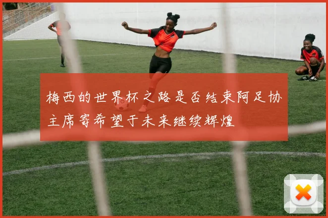 梅西的世界杯之路是否结束阿足协主席寄希望于未来继续辉煌