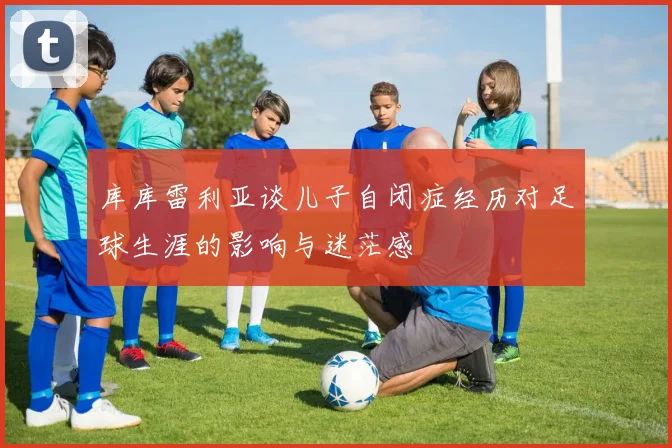 库库雷利亚谈儿子自闭症经历对足球生涯的影响与迷茫感
