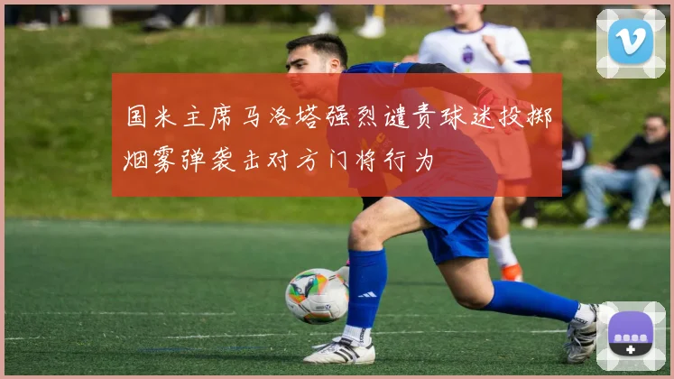 国米主席马洛塔强烈谴责球迷投掷烟雾弹袭击对方门将行为