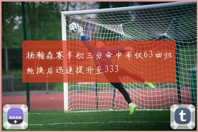 杨瀚森赛季初三分命中率仅63回归轮换后迅速提升至333