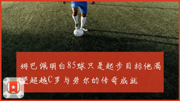 姆巴佩明白85球只是起步目标他渴望超越C罗与劳尔的传奇成就