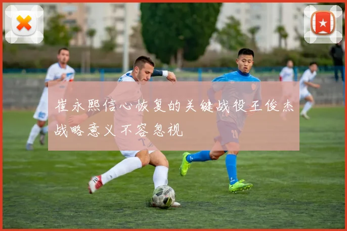 崔永熙信心恢复的关键战役王俊杰战略意义不容忽视
