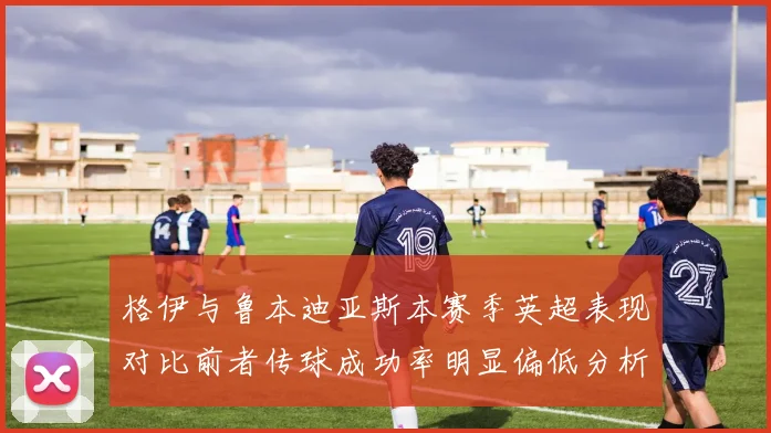 格伊与鲁本迪亚斯本赛季英超表现对比前者传球成功率明显偏低分析